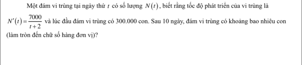 Một đám vi trùng tại ngày thứ t có số lượng N(t) , biết rằng tốc độ phát triển của vi trùng là
N'(t)= 7000/t+2  và lúc đầu đám vi trùng có 300.000 con. Sau 10 ngày, đám vi trùng có khoảng bao nhiêu con 
(làm tròn đến chữ số hàng đơn vị)?