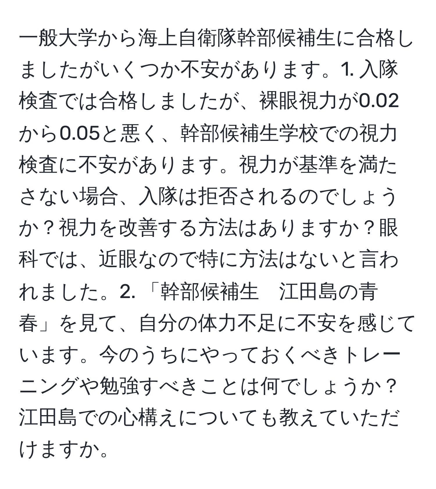 一般大学から海上自衛隊幹部候補生に合格しましたがいくつか不安があります。1. 入隊検査では合格しましたが、裸眼視力が0.02から0.05と悪く、幹部候補生学校での視力検査に不安があります。視力が基準を満たさない場合、入隊は拒否されるのでしょうか？視力を改善する方法はありますか？眼科では、近眼なので特に方法はないと言われました。2. 「幹部候補生　江田島の青春」を見て、自分の体力不足に不安を感じています。今のうちにやっておくべきトレーニングや勉強すべきことは何でしょうか？江田島での心構えについても教えていただけますか。