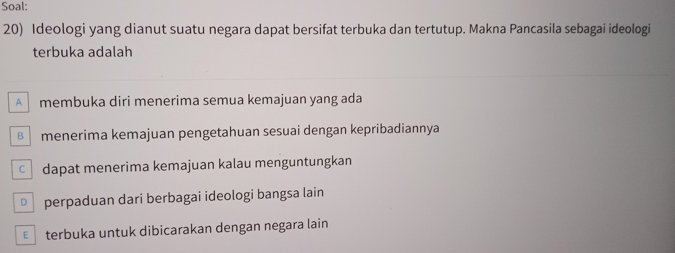 Soal:
20) Ideologi yang dianut suatu negara dapat bersifat terbuka dan tertutup. Makna Pancasila sebagai ideologi
terbuka adalah
A membuka diri menerima semua kemajuan yang ada
B menerima kemajuan pengetahuan sesuai dengan kepribadiannya
c dapat menerima kemajuan kalau menguntungkan
D perpaduan dari berbagai ideologi bangsa lain
€£ terbuka untuk dibicarakan dengan negara lain