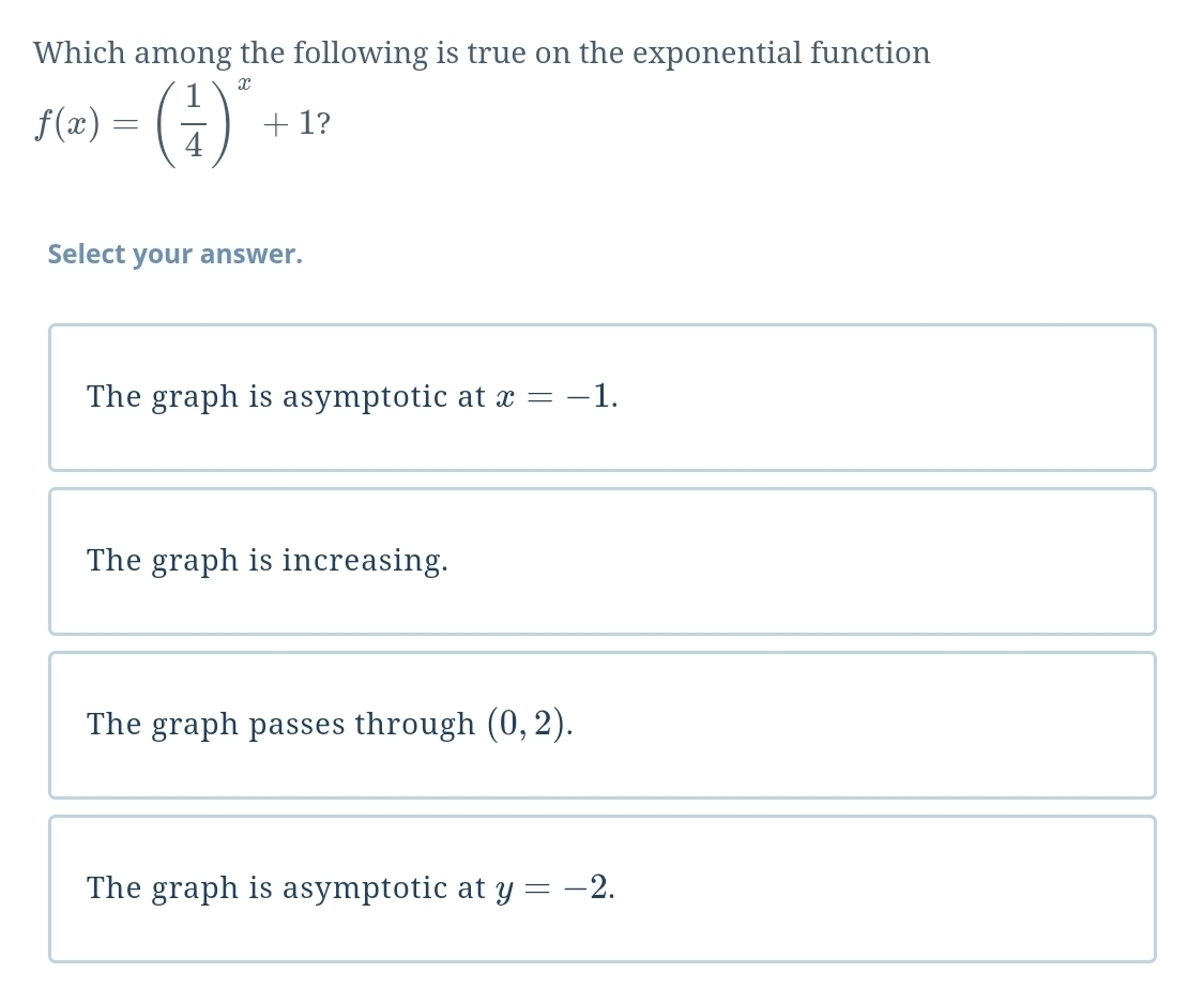 Which among the following is true on the exponential function
f(x)=( 1/4 )^x+1 ?
Select your answer.
The graph is asymptotic at x=-1.
The graph is increasing.
The graph passes through (0,2).
The graph is asymptotic at y=-2.