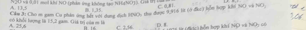 N2O và 0,01 mol khí NO (phản ứng không tạo NH4NO3). Giả trị của
C. 0,81.
A. 13,5 B. 1,35.
Câu 3: Cho m gam Cu phản ứng hết với dung dịch HNO₃ thu được 9,916 lít (ở địc) hỗn hợp khí NO và NO_2 
có khối lượng là 15,2 gam. Giá trị của m là
A. 25,6 B. 16. C. 2.56. D. 8.
Tá lít (đkợc) bỗn hợp khí NO và NO_2 có