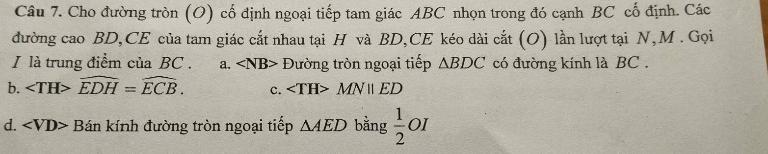 Cho đường tròn (O) cố định ngoại tiếp tam giác ABC nhọn trong đó cạnh BC cố định. Các
đường cao BD,CE của tam giác cắt nhau tại H và BD,CE kéo dài cắt (O) lần lượt tại N, M. Gọi
I là trung điểm của BC. a. Đường tròn ngoại tiếp △ BDC có đường kính là BC.
b. widehat EDH=widehat ECB. c. MNparallel ED
d. ∠ VD> Bán kính đường tròn ngoại tiếp △ AED bằng  1/2 OI