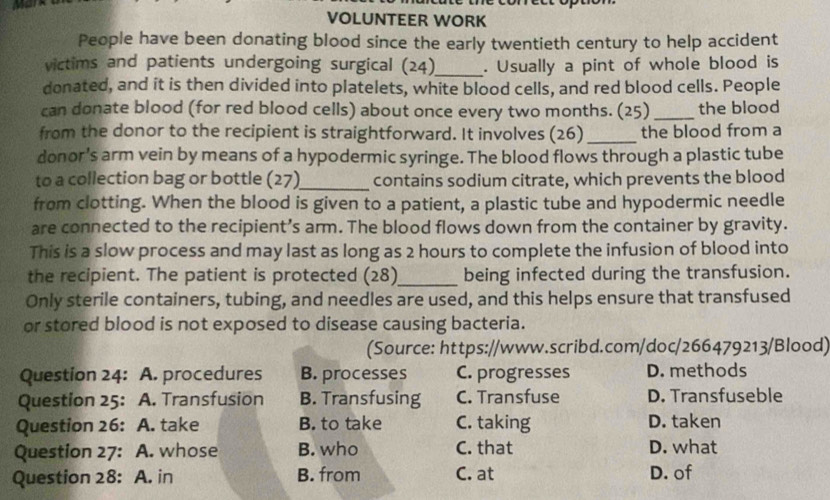 VOLUNTEER WORK
People have been donating blood since the early twentieth century to help accident
victims and patients undergoing surgical (24)_ . Usually a pint of whole blood is
donated, and it is then divided into platelets, white blood cells, and red blood cells. People
can donate blood (for red blood cells) about once every two months. (25)_ the blood
from the donor to the recipient is straightforward. It involves (26) _the blood from a
donor's arm vein by means of a hypodermic syringe. The blood flows through a plastic tube
to a collection bag or bottle (27)_ contains sodium citrate, which prevents the blood
from clotting. When the blood is given to a patient, a plastic tube and hypodermic needle
are connected to the recipient’s arm. The blood flows down from the container by gravity.
This is a slow process and may last as long as 2 hours to complete the infusion of blood into
the recipient. The patient is protected (28)_ being infected during the transfusion.
Only sterile containers, tubing, and needles are used, and this helps ensure that transfused
or stored blood is not exposed to disease causing bacteria.
(Source: https://www.scribd.com/doc/266479213/Blood)
Question 24: A. procedures B. processes C. progresses D. methods
Question 25: A. Transfusion B. Transfusing C. Transfuse D. Transfuseble
Question 26: A. take B. to take C. taking D. taken
Question 27: A. whose B. who C. that D. what
Question 28: A. in B. from C. at D. of