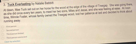 Tuck Everlasting by Natalie Babbitt
At dawn, Mae Tuck set out on her horse for the wood at the edge of the village of Treegap. She was going there,
as she did once every ten years, to meet her two sons, Miles and Jesse, and she was feeling at ease. At noon
time, Winnie Foster, whose family owned the Treegap wood, lost her patience at last and decided to think about
running away.
First person
Second person
Third person limited
Third person omniscient
Clear my selection