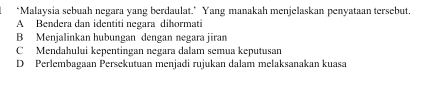 ‘Malaysia sebuah negara yang berdaulat.’ Yang manakah menjelaskan penyataan tersebut.
A Bendera dan identiti negara dihormati
B Menjalinkan hubungan dengan negara jiran
C Mendahului kepentingan negara dalam semua keputusan
D Perlembagaan Persekutuan menjadi rujukan dalam melaksanakan kuasa