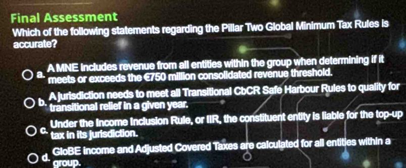 Final Assessment
Which of the following statements regarding the Pillar Two Global Minimum Tax Rules is
accurate?
A MNE includes revenue from all entities within the group when determining if it
a. meets or exceeds the €750 million consolidated revenue threshold.
b. A jurisdiction needs to meet all Transitional CbCR Safe Harbour Rules to quality for
transitional relief in a given year.
Under the Income Inclusion Rule, or IIR, the constituent entity is liable for the top-up
C. tax in its jurisdiction.
GloBE income and Adjusted Covered Taxes are calculated for all entities within a
d. group.