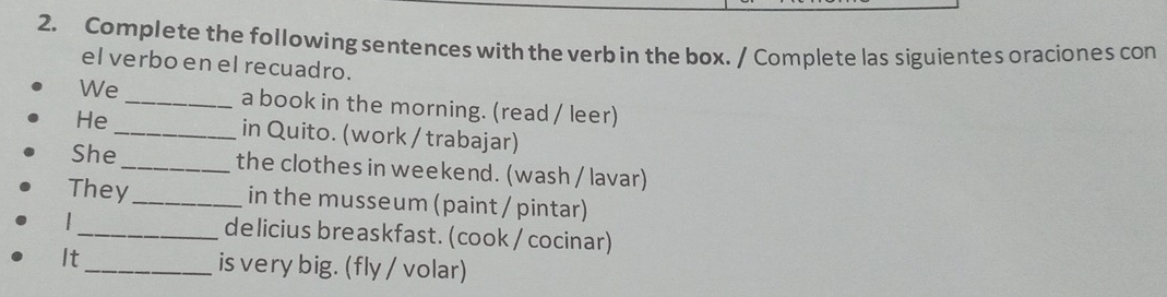 Complete the following sentences with the verb in the box. / Complete las siguientes oraciones con 
el verbo en el recuadro. 
We _a book in the morning. (read / leer) 
He_ in Quito. (work / trabajar) 
She_ the clothes in weekend. (wash / lavar) 
They_ in the musseum (paint / pintar) 
| _de licius breaskfast. (cook / cocinar) 
It_ is very big. (fly / volar)