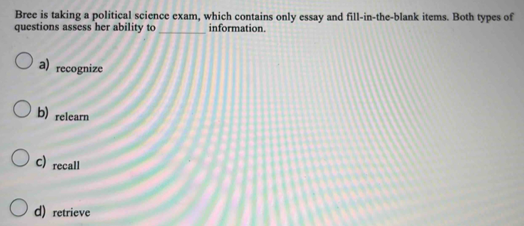 Bree is taking a political science exam, which contains only essay and fill-in-the-blank items. Both types of
questions assess her ability to_ information.
a) recognize
b) relearn
C) recall
d) retrieve