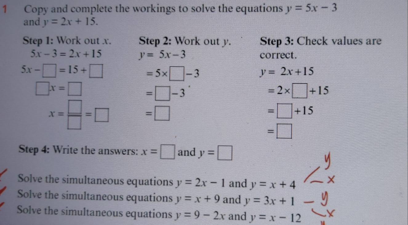 Copy and complete the workings to solve the equations y=5x-3
and y=2x+15. 
Step 1: Work out x. Step 2: Work out y. Step 3: Check values are
y=5x-3
5x-3=2x+15 correct.
5x-□ =15+□
=5* □ -3
y=2x+15
□ x=□
=□ -3
=2* □ +15
x= □ /□  =□
=□
=□ +15
=□
Step 4: Write the answers: x=□ and y=□
Solve the simultaneous equations y=2x-1 and y=x+4
Solve the simultaneous equations y=x+9 and y=3x+1  □ /□   
Solve the simultaneous equations y=9-2x and y=x-12