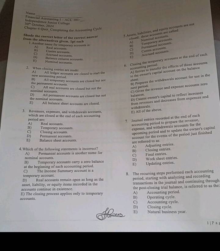 Name
Financial Accounting 1 - ACC 101-_
Independence Junior College
30° October. 2024
Chapter 4 Quiz_ Completing the Accounting Cycle
Shade the correct letter of the correct answer
5. Assets, liabilities, and equity accounts are not
closed; these accounts are called
from the alternatives given. 1pt each
A) Nominal sccounts.
1. Another name for temporary accounts is:
B) Temporary accounts.
A) Real accounts
C) Permanent accounts.
B) Contra accounts
D) Contra accounts
C) Accrued accounts.
E) Accrued accounts
D) Balance column accounts.
E) Neminal accounts
6. Closing the temporary accounts at the end of each
accounting period:
A) All ledger accounts are closed to start the A) Serves to transfer the effects of these accounts
2. When closing entries are made
new accounting period.
to the owner's capital account on the balance
B) Prepares the withdrawals account for use in the
B) All temporary accounts are closed but not sheet.
the permanent accounts.
C) All real accounts are closed but not the next period.
nominal accounts
C) Gives the revenue and expense accounts zero
D) All permanent accounts are closed but not balances.
the nominal accounts
D) Causes owner's capital to reflect increases
E) All balance sheet accounts are closed.
from revenues and decreases from expenses and
withdrawals
3. Revenues, expenses, and withdrawals accounts, E) All of the above.
which are closed at the end of each accounting
period are:
7. Journal entries recorded at the end of each
A) Real accounts.
accounting period to prepare the revenue,
B) Temporary accounts.
expense, and withdrawals accounts for the
C) Closing accounts.
upcoming period and to update the owner's capital
D) Permanent accounts.
account for the events of the period just finished
E) Balance sheet accounts.
are referred to as:
A) Adjusting entries.
4. Which of the following statements is incorrect?
A) Permanent accounts is another name for B) Closing entries.
nominal accounts. C) Final entries.
B) Temporary accounts carry a zero balance D) Work sheet entries.
at the beginning of each accounting period. E) Updating entries.
C) The Income Summary account is a
temporary account. 8. The recurring steps performed each accounting
D) Real accounts remain open as long as the period, starting with analyzing and recording
asset, liability, or equity items recorded in the transactions in the journal and continuing through
accounts continue in existence. the post-closing trial balance, is referred to as the:
E) The closing process applies only to temporary A) Accounting period.
accounts. B) Operating cycle.
C) Accounting cycle.
D) Closing cycle.
E) Natural business year.
1 | P a