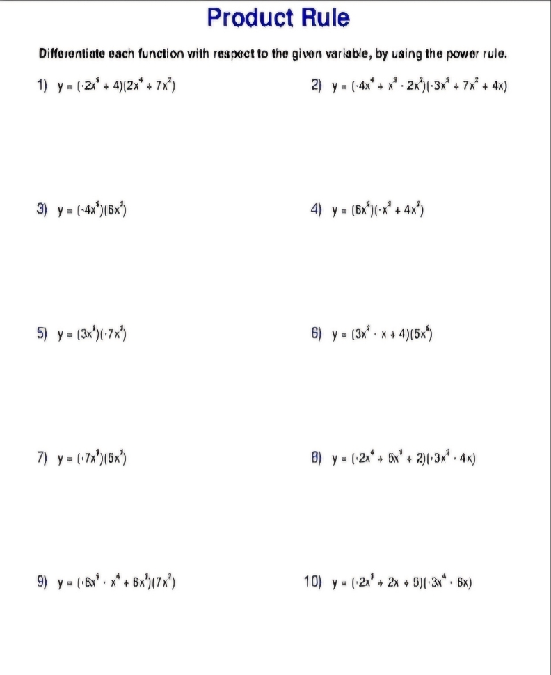 Product Rule 
Differentiate each function with respect to the given variable, by using the power rule. 
1) y=(· 2x^4+4)(2x^4+7x^2) 2) y=(-4x^4+x^2-2x^2)(· 3x^5+7x^2+4x)
3) y=(-4x^3)(6x^2) 4) y=(6x^5)(-x^2+4x^2)
5) y=(3x^2)(· 7x^2) 6) y=(3x^2· x+4)(5x^5)
7 y=(· 7x^1)(5x^2) B) y=(· 2x^4+5x^1+2)(· 3x^2· 4x)
9) y=(· 6x^6· x^4+6x^1)(7x^2) 10) y=(· 2x^1+2x+5)(· 3x^4· 6x)