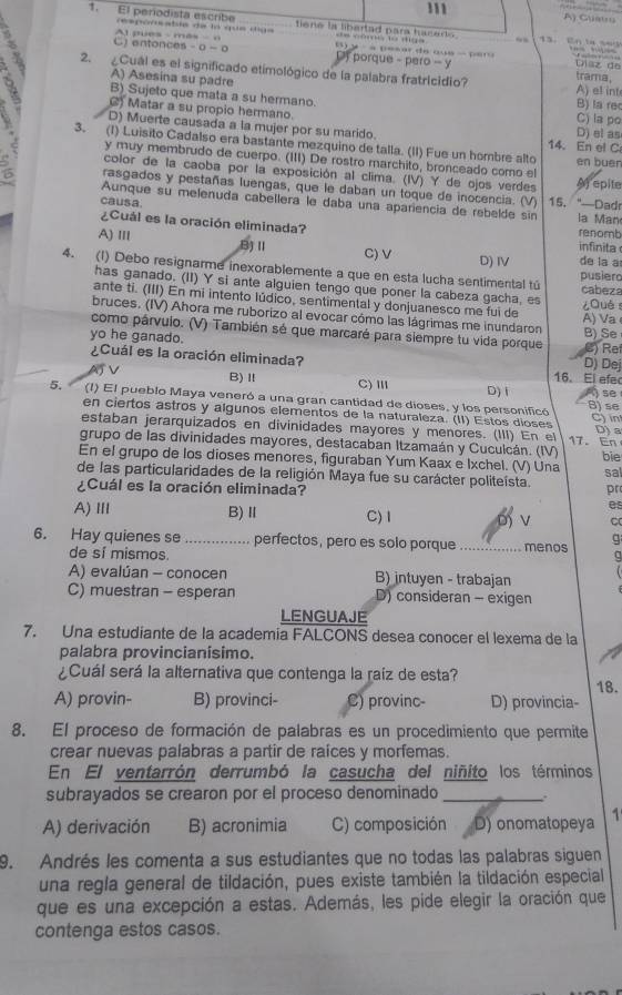 111
A) Guatru
1. El periodista escribe resporcable de la que diga tiene la libartad para hacerts 13. En ase
=== cfrcit l=s cicpa
C) entonces - 0- 0 t pues - mês -  o  B   ·   p e  a r d e a u e    p       Díaz de
D porque - pero - y trama.
2. ¿Cuál es el significado etimológico de la palabra fratricidio? A) el int
A) Asesina su padre B) la rec
9 B)_Sujeto que mata a su hermano.
() Matar a su propio hermano. C) la po
D) Muerte causada a la mujer por su marido. 14. En el C D) el as
3. (1) Luisito Cadalso era bastante mezquino de talla. (II) Fue un hombre alto en buen
y muy membrudo de cuerpo. (III) De rostro marchito, bronceado como el
color de la caoba por la exposición al clima. (IV) Y de ojos verdes A) epite
rasgados y pestañas luengas, que le daban un toque de inocencia. (V) 15. "—Dadr
causa.
Aunque su melenuda cabellera le daba una apariencía de rebelde sin la Man
¿Cuál es la oración eliminada? renomb  nfnit
A) Ⅲ B)Ⅱ D)IV de la a
C) V
4. (1) Debo resignarme inexorablemente a que en esta lucha sentimental tú cabeza
pusiero
has ganado. (II) Y si ante alguien tengo que poner la cabeza gacha, es
ante ti. (III) En mi intento lúdico, sentimental y donjuanesco me fui de
¿Què
bruces. (IV) Ahora me ruborizo al evocar cómo las lágrimas me inundaron A) Va
como párvuio. (V) También sé que marcaré para siempre tu vida porque B) Se
yo he ganado. D) Dej C) Re
¿Cuál es la oración eliminada? 16. El efe
AJ V B)Ⅱ C)Ⅲ
D) 1
5. (I) El pueblo Maya veneró a una gran cantidad de dioses, y los personificó B) se  se
en ciertos astros y algunos elementos de la naturaleza. (II) Estos díoses
estaban jerarquizados en divinidades mayores y menores. (III) En el 17. En C) in D) a
grupo de las divinidades mayores, destacaban Itzamaán y Cuculcán. (IV)
En el grupo de los dioses menores, figuraban Yum Kaax e Ixchel. (V) Una bie
sal
de las particularidades de la religión Maya fue su carácter politeísta.
¿Cuál es la oración eliminada? pr
es
A)Ⅲ B)Ⅱ C) 1 D V C
g
6. Hay quienes se _perfectos, pero es solo porque _menos a
de sí mismos.
A) evalúan - conocen B) intuyen - trabajan
C) muestran - esperan D) consideran - exigen
LENGUAJE
7. Una estudiante de la academia FALCONS desea conocer el lexema de la
palabra provincianisimo.
¿Cuál será la alternativa que contenga la raíz de esta? 18.
A) provin- B) provinci- C) provinc- D) provincia-
8. El proceso de formación de palabras es un procedimiento que permite
crear nuevas palabras a partir de raíces y morfemas.
En El ventarrón derrumbó la casucha del niñito los términos
subrayados se crearon por el proceso denominado_
A) derivación B) acronimia C) composición D) onomatopeya   
9. Andrés les comenta a sus estudiantes que no todas las palabras siguen
una regla general de tildación, pues existe también la tildación especial
que es una excepción a estas. Además, les pide elegir la oración que
contenga estos casos.