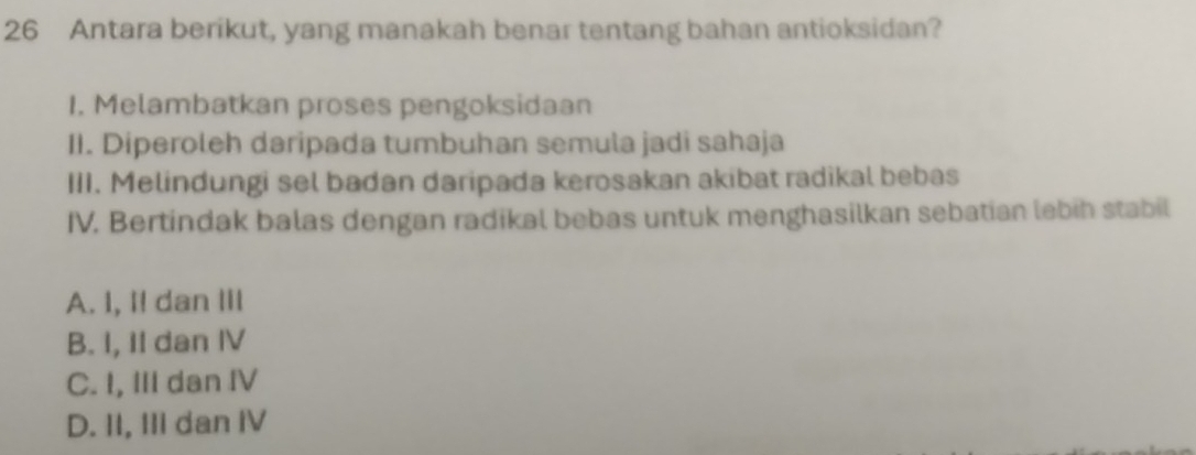 Antara berikut, yang manakah benar tentang bahan antioksidan?
I. Melambatkan proses pengoksidaan
II. Diperoleh daripada tumbuhan semula jadi sahaja
III. Melindungi sel badan daripada kerosakan akibat radikal bebas
IV. Bertindak balas dengan radikal bebas untuk menghasilkan sebatian lebih stabil
A. I, I! dan III
B. I, II dan IV
C. I, III dan IV
D. II, III dan IV