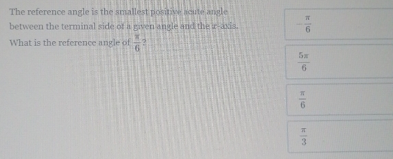 The reference angle is the smallest positive acute angle
between the terminal side of a given angle and the r -axis. - π /6 
What is the reference angle of  π /6  2
 5π /6 
 π /6 
 π /3 