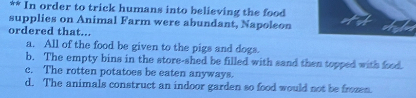 In order to trick humans into believing the food
supplies on Animal Farm were abundant, Napoleon
ordered that...
a. All of the food be given to the pigs and dogs.
b. The empty bins in the store-shed be filled with sand then topped with food.
c. The rotten potatoes be eaten anyways.
d. The animals construct an indoor garden so food would not be frozen.