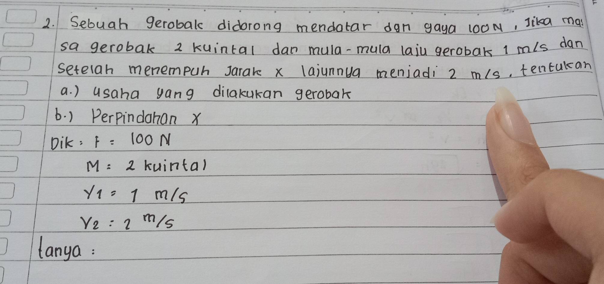 Sebuah gerobak didorong mendatar dgn gaya 100N, Jika mas 
sa gerobak 2 kuintal dan mula-mula laju gerobaks 1 m/s dan 
setelah menempuh Jarare x lajunnya menjadi 2 n/s, tentukan 
a. ) usaha yang dilakukan gerobak 
6. ) Perpindahan x
Dik: F=100N
M=2 kuinta)
y_1=1m/s
Y_2:2m/s
lanya :