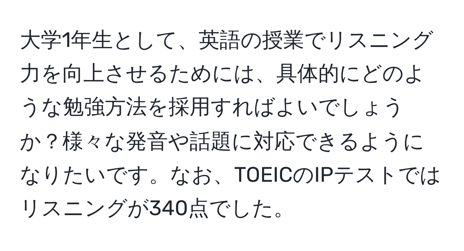 大学1年生として、英語の授業でリスニング力を向上させるためには、具体的にどのような勉強方法を採用すればよいでしょうか？様々な発音や話題に対応できるようになりたいです。なお、TOEICのIPテストではリスニングが340点でした。