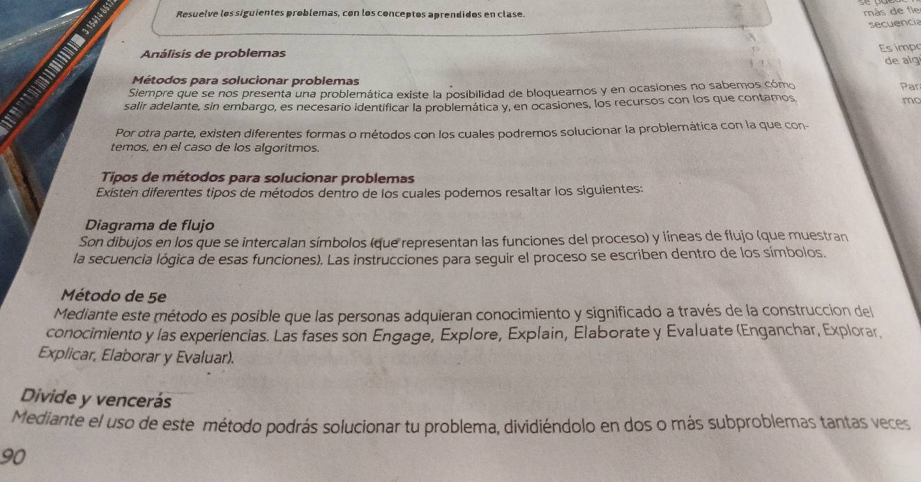 Resuelve los siguientes problemas, con los conceptos aprendidos en clase. 
más de fle 
secuencia 
Análisis de problemas Es impo 
de alg 
Métodos para solucionar problemas 
Siempre que se nos presenta una problemática existe la posibilidad de bloquearnos y en ocasiones no sabemos cómo Par 
salir adelante, sin embargo, es necesario identificar la problemática y, en ocasiones, los recursos con los que contamos mo 
Por otra parte, existen diferentes formas o métodos con los cuales podremos solucionar la problemática con la que con- 
temos, en el caso de los algoritmos. 
Tipos de métodos para solucionar problemas 
Existén diferentes tipos de métodos dentro de los cuales podemos resaltar los siguientes: 
Diagrama de flujo 
Son dibujos en los que se intercalan símbolos (que representan las funciones del proceso) y líneas de flujo (que muestran 
la secuencia lógica de esas funciones). Las instrucciones para seguir el proceso se escriben dentro de los símbolos. 
Método de 5e 
Mediante este método es posible que las personas adquieran conocimiento y significado a través de la construccion del 
conocimiento y las experiencias. Las fases son Engage, Explore, Explain, Elaborate y Evaluate (Enganchar, Explorar, 
Explicar, Elaborar y Evaluar). 
Divide y vencerás 
Mediante el uso de este método podrás solucionar tu problema, dividiéndolo en dos o más subproblemas tantas veces
90