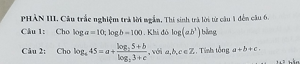 PHÀN III. Câu trắc nghiệm trả lời ngắn. Thí sinh trả lời từ câu 1 đến câu 6. 
Câu 1: Cho log a=10; log b=100. Khi đó log (a.b^3) bằng 
Câu 2: Cho log _645=a+frac log _25+blog _23+c , với a, b, c∈ Z. Tính tổng a+b+c. 
2