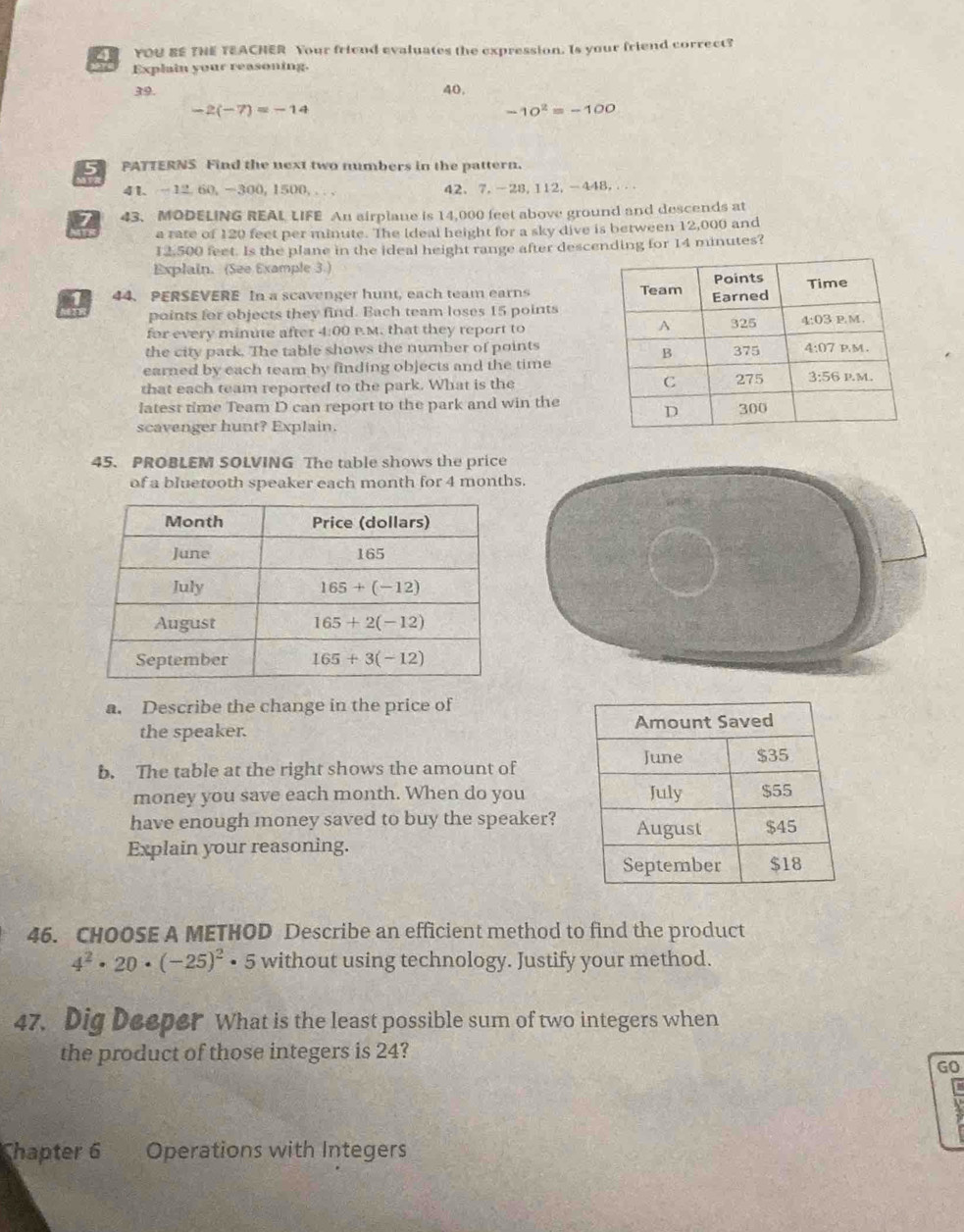 YOU BE TNE TEACHER Your friend evaluates the expression. Is your friend correct?
Explain your reasoning.
39. 40.
-2(-7)=-14
-10^2=-100
C PATTERNS Find the next two numbers in the pattern.
41. -12.60,-300, 1500, . .. 42、7.-28,112,-448,...
7 43. MODELING REAL LIFE An airplane is 14,000 feet above ground and descends at
a rate of 120 feet per minute. The Ideal height for a sky dive is between 12,000 and
12,500 feet. Is the plane in the ideal height range after descending for 14 minutes?
Explain. (See Example 3.)
1 44. PERSEVERE In a scavenger hunt, each team earns 
points for objects they find. Bach team loses 15 points
for every minute after 4:00 P.M. that they report to 
the city park. The table shows the number of points
earned by each team by finding objects and the time
that each team reported to the park. What is the 
latest time Team D can report to the park and win the
scavenger hunt? Explain.
45. PROBLEM SOLVING The table shows the price
of a bluetooth speaker each month for 4 month
a. Describe the change in the price of
the speaker. 
b. The table at the right shows the amount of
money you save each month. When do you
have enough money saved to buy the speaker?
Explain your reasoning.
46. CHOOSE A METHOD Describe an efficient method to find the product
4^2· 20· (-25)^2· 5 without using technology. Justify your method.
47. Dig Deeper What is the least possible sum of two integers when
the product of those integers is 24?
GO
Chapter 6 Operations with Integers