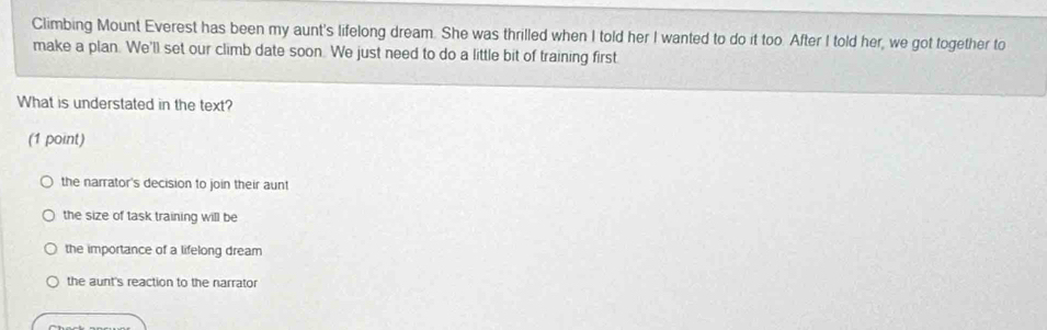 Climbing Mount Everest has been my aunt's lifelong dream. She was thrilled when I told her I wanted to do it too. After I told her, we got together to
make a plan. We'll set our climb date soon. We just need to do a little bit of training first
What is understated in the text?
(1 point)
the narrator's decision to join their aunt
the size of task training will be
the importance of a lifelong dream
the aunt's reaction to the narrator