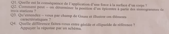 Quelle est la conséquence de l'application d'une force à la surface d'un corps ? 
Q2. Comment peut - on déterminer la position d'un épicentre à partir des sismogrammes de 
trois stations ? 
Q3. Qu'entendez - vous par champ de Gauss et illustrer ces éléments 
caractéristiques ? 
Q4. Quelle différence faites-vous entre géoïde et ellipsoïde de référence ? 
Appuyer la réponse par un schéma.