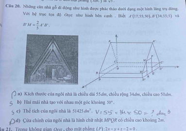 Những căn nhà gỗ đi động như hình được phác thảo dưới dạng một hình lăng trụ đừng.
Với hệ  trục tọa độ Oụz như hình bên cạnh . Biết A'(17;55;50),B'(34;55;5) và
B'M= 2/5 A'B'.
a) Kích thước của ngôi nhà là chiều dài 55ơm, chiều rộng 34ơm, chiều cao 50dm.
b) Hai mái nhà tạo với nhau một góc khoảng 50°,
c) Thể tích của ngôi nhà là 51425dm^3.
d) Cửa chính của ngôi nhà là hình chữ nhật MPQR có chiều cao khoáng 2m.
Âu 21. Trong không gian Qoz, cho mặt phẳng (P) :2x-y+z-2=0.