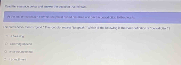 Read the sentence below and answer the question that follows.
At the end of the church service, the priest raised his arms and gave a benediction to the people,
The prefix bene- means "good." The root dict means "to speak." Which of the following is the best definition of "benediction"?
a blessing
a stirring speech
an announcement
a compliment