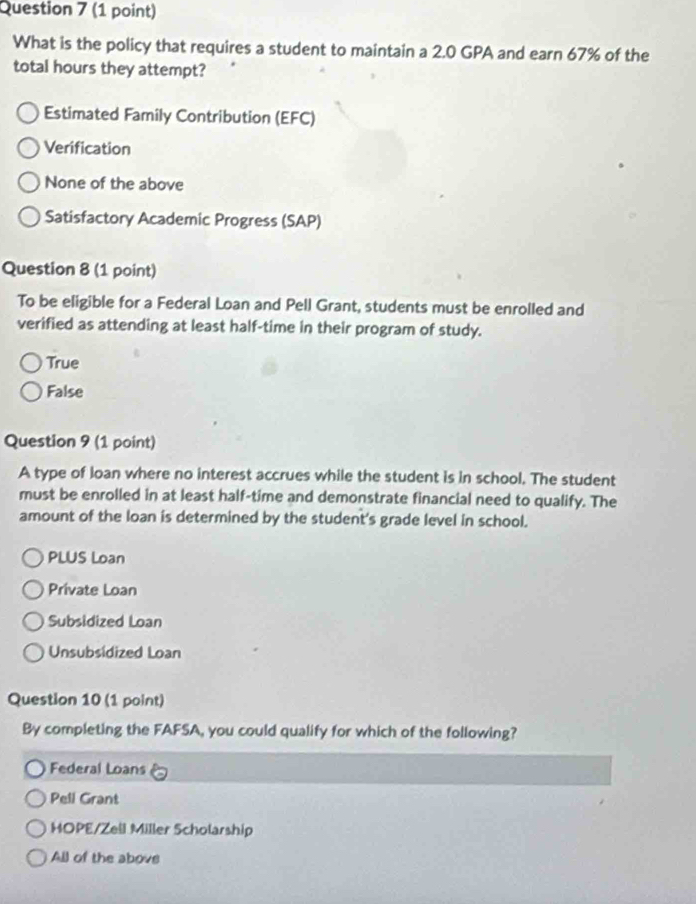 What is the policy that requires a student to maintain a 2.0 GPA and earn 67% of the
total hours they attempt?
Estimated Family Contribution (EFC)
Verification
None of the above
Satisfactory Academic Progress (SAP)
Question 8 (1 point)
To be eligible for a Federal Loan and Pell Grant, students must be enrolled and
verified as attending at least half-time in their program of study.
True
False
Question 9 (1 point)
A type of loan where no interest accrues while the student is in school. The student
must be enrolled in at least half-time and demonstrate financial need to qualify. The
amount of the loan is determined by the student's grade level in school.
PLUS Loan
Private Loan
Subsidized Loan
Unsubsidized Loan
Question 10 (1 point)
By completing the FAFSA, you could qualify for which of the following?
Federal Loans
Pell Grant
HOPE/Zell Miller Scholarship
All of the above