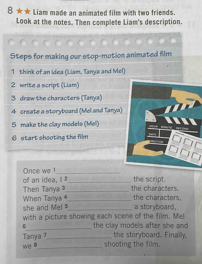 8 ★ ★ Liam made an animated film with two friends. 
Look at the notes. Then complete Liam’s description. 
Steps for making our stop-motion animated film 
1 think of an idea (Liam, Tanya and Mel) 
2 write a script (Liam) 
3 draw the characters (Tanya) 
4 create a storyboard (Mel and Tanya) 
5 make the clay models (Mel) 
6 start shooting the film 
Once we 1_ 
of an idea, I 2 _ the script. 
Then Tanya ³_ the characters. 
When Tanya 4_ the characters, 
she and Mel 5_ a storyboard, 
with a picture showing each scene of the film. Mel 
6_ the clay models after she and 
Tanya 7_ the storyboard. Finally, 
we 8_ shooting the film.