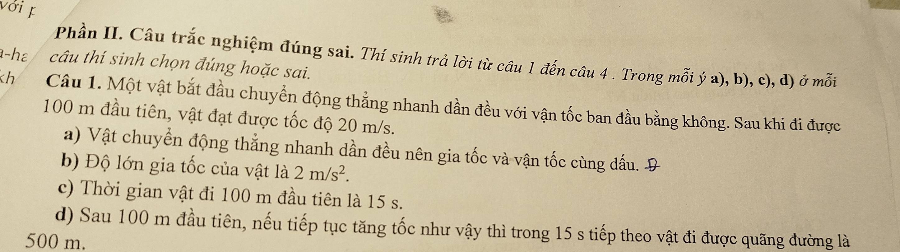 với 
Phần II. Câu trắc nghiệm đúng sai. Thí sinh trả lời từ câu 1 đến câu 4 . Trong mỗi ý a), b), c), d) ở mỗi 
a-hɛ câu thí sinh chọn đúng hoặc sai. 
h Câu 1. Một vật bắt đầu chuyển động thẳng nhanh dần đều với vận tốc ban đầu bằng không. Sau khi đi được
100 m đầu tiên, vật đạt được tốc độ 20 m/s. 
a) Vật chuyển động thẳng nhanh dần đều nên gia tốc và vận tốc cùng dấu. Đ 
b) Độ lớn gia tốc của vật là 2m/s^2. 
c) Thời gian vật đi 100 m đầu tiên là 15 s. 
d) Sau 100 m đầu tiên, nếu tiếp tục tăng tốc như vậy thì trong 15 s tiếp theo vật đi được quãng đường là
500 m.