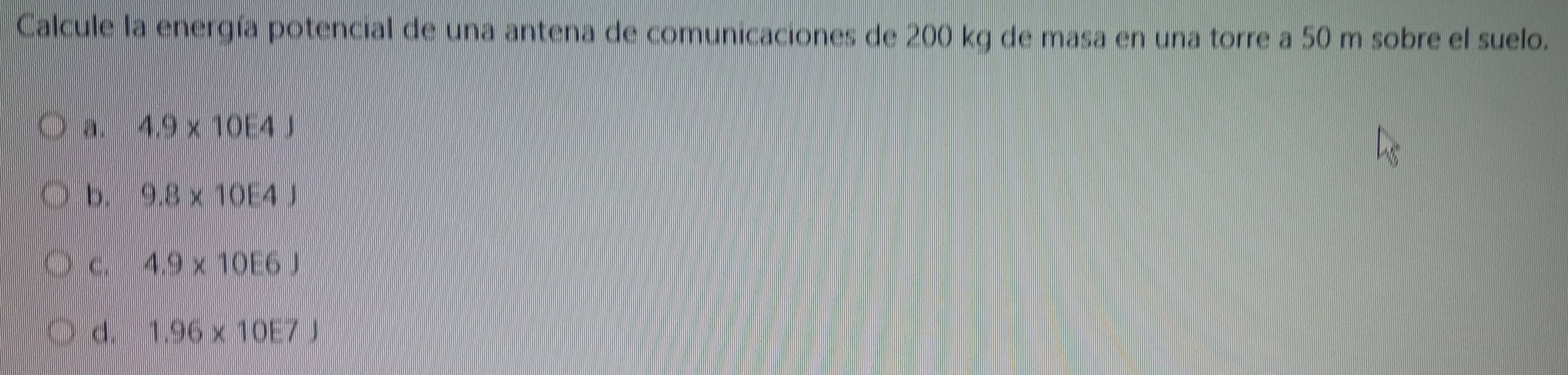 Calcule la energía potencial de una antena de comunicaciones de 200 kg de masa en una torre a 50 m sobre el suelo.
a. 4.9* 10E4J
b. 9.8* 10E4J
C. 4.9* 10E6J
d. 1.96* 10E7J