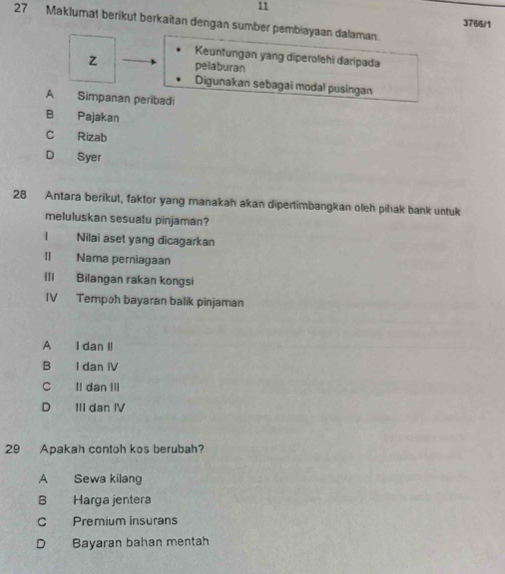 11
27 Maklumat berikut berkaitan dengan sumber pembiayaan dalaman.
3766/1
Keuntungan yang diperolehi daripada
z pelaburan
Digunakan sebagai modal pusingan
A Simpanan peribadi
B Pajakan
C Rizab
D Syer
28 Antara berikut, faktor yang manakah akan dipertimbangkan oleh pilak bank untuk
meluluskan sesuatu pinjaman?
1 Nilai aset yang dicagarkan
| Nama perniagaan
| Bilangan rakan kongsi
IV Tempoh bayaran balik pinjaman
A I dan Il
B I dan IV
C Il dan lil
D III dan IV
29 Apakah contoh kos berubah?
A Sewa kilang
B Harga jentera
C Premium insurans
D Bayaran bahan mentah