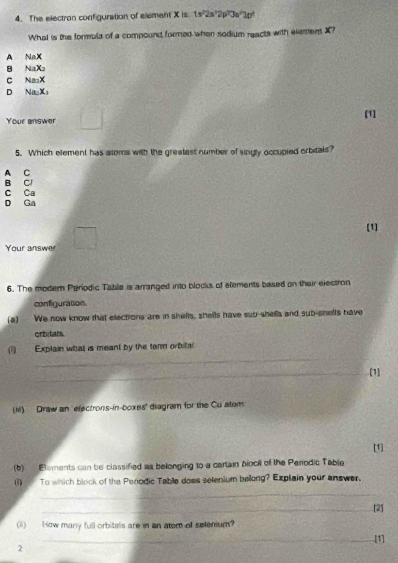 The electron configuration of element X is 1s^22s^22p^23s^23p^4
What is the formula of a compound formed when sodium reacts with element X?
A NaX
B NaX_2
C Na_2X
D Na_2X_3
[1]
Your answer
5. Which element has stoms with the greatest number of singly occupied orbitals?
A C
B Cl
C Ca
D Ga
[1]
Your answer
6. The modem Parlodic Table is arranged into blocks of elements based on their electron
configuration
(a) We now know that elect ons are in shells, shells have sub-shells and sub-shells have
cribitats.
_
(1) Explain what is meant by the term orbital
_[1]
(Iii) Draw an electrons-in-boxes' diagram for the Cu stom
[1]
(6) Elements can be classified as belonging to a cartain block of the Penodic Table
()) To which block of the Periodic Table does selenium belong? Explain your answer.
_
_[2]
(ii) How many full orbitals are in an atom of selenium?
_[1]
2