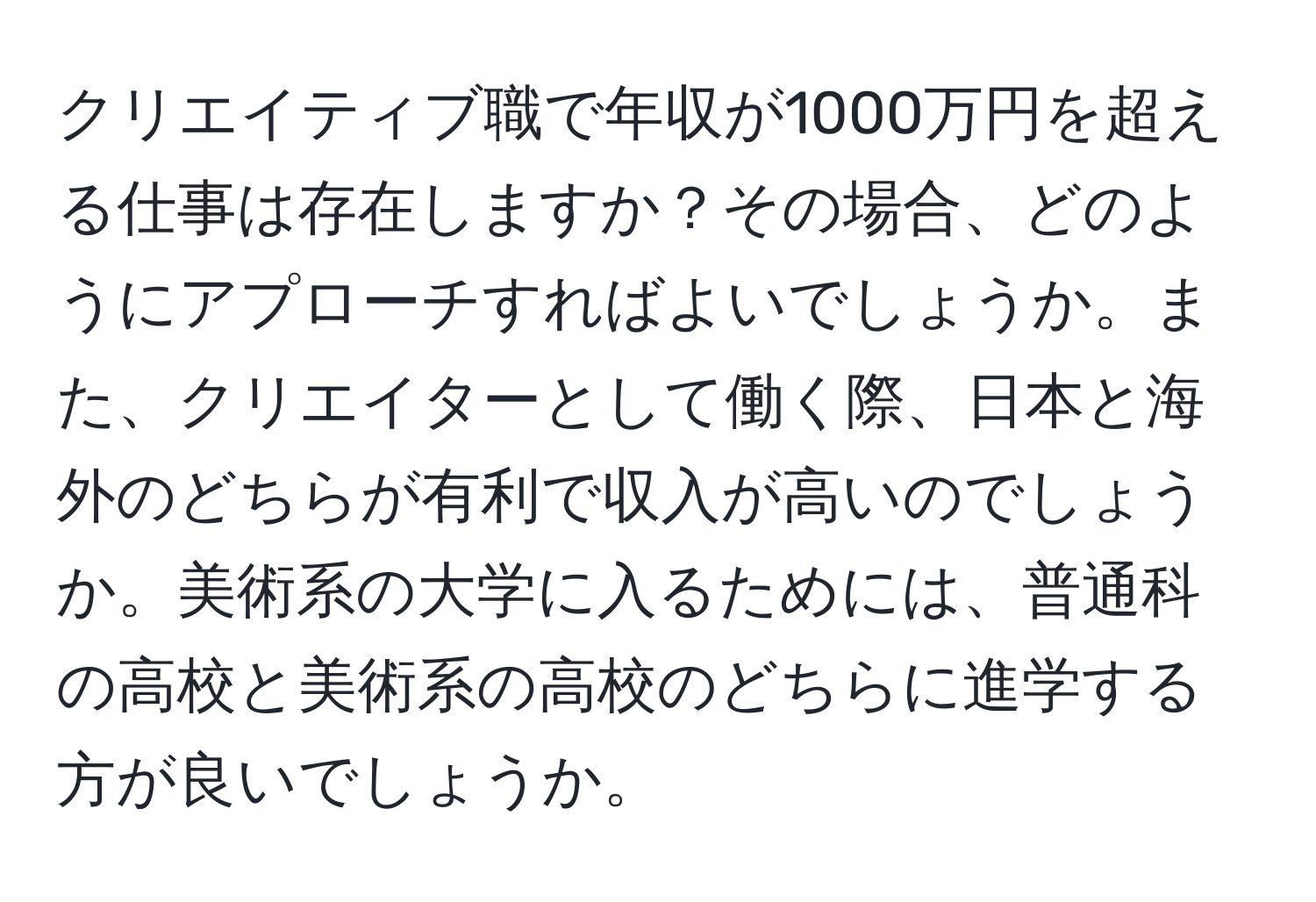 クリエイティブ職で年収が1000万円を超える仕事は存在しますか？その場合、どのようにアプローチすればよいでしょうか。また、クリエイターとして働く際、日本と海外のどちらが有利で収入が高いのでしょうか。美術系の大学に入るためには、普通科の高校と美術系の高校のどちらに進学する方が良いでしょうか。