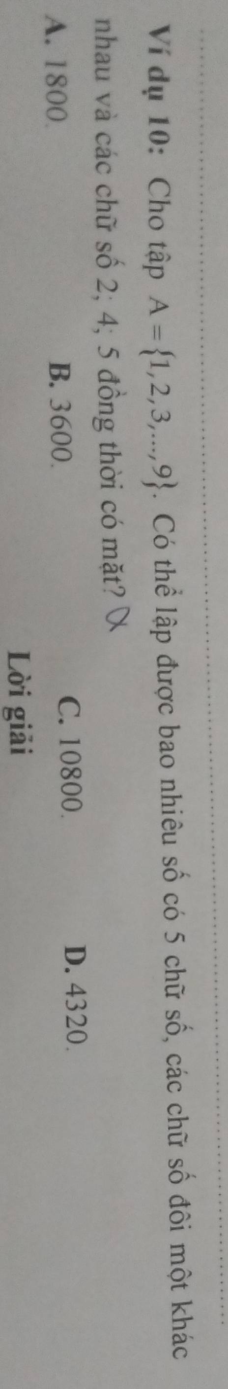 Ví dụ 10: Cho tập A= 1,2,3,...,9. Có thể lập được bao nhiêu số có 5 chữ số, các chữ số đôi một khác
nhau và các chữ số 2; 4; 5 đồng thời có mặt?
A. 1800 B. 3600. C. 10800.
D. 4320.
Lời giải