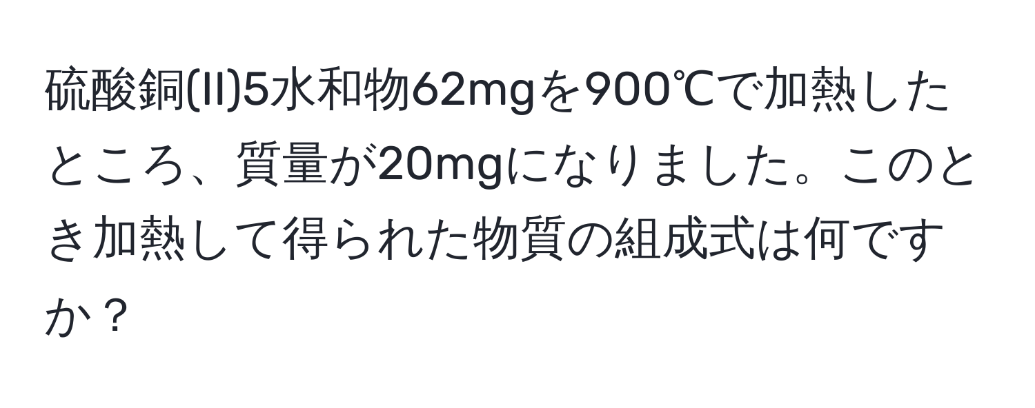 硫酸銅(II)5水和物62mgを900℃で加熱したところ、質量が20mgになりました。このとき加熱して得られた物質の組成式は何ですか？