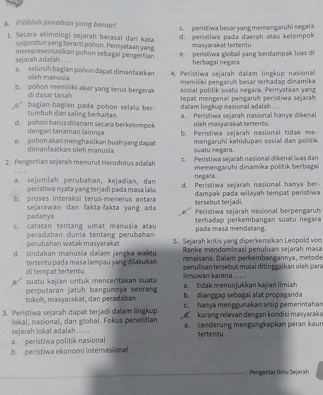 Pilihlah jawaban yang benar! c. peristiwa besar yang memengaruhi negara
1. Secara etimologi sejarah berasal dari kata d. peristiwa pada daerah atau kelompok
syojorotun yang berarti pohon. Pernyataan yang
masyarakat tertentu
merepresentasikan pohon sebagai pengertian e. peristiwa global yang berdampak luas di
sejarah adalah . . . . berbagai negara
a. seluruh bagian pohon dapat dimanfaatkan 4. Peristiwa sejarah dalam lingkup nasional
oleh manusia memiliki pengaruh besar terhadap dinamika
b. pohon memiliki akar yang terus bergerak sosial politik suatu negara. Pernyataan yang
di dasar tanah
bagian-bagian pada pohon selalu ber- tepat mengenai pengaruh peristiwa sejarah
tumbuh dan saling berkaitan dalam lingkup nasional adalah . . .
d. pohon harus ditanam secara berkelompok a. Peristiwa sejarah nasional hanya dikenal
oleh masyarakat tertentu.
dengan tanaman lainnya b. Peristiwa sejarah nasional tidak me-
e. pohon akan menghasilkan buah yang dapat mengaruhi kehidupan sosial dan politik
dimanfaatkan oleh manusia suatu negara.
2. Pengertian sejarah menurut Herodotus adalah c. Peristiwa sejarah nasional dikenal luas dan
memengaruhi dinamika politik berbagai
negara.
a. sejumlah perubahan, kejadian, dan d. Peristiwa sejarah nasional hanya ber-
peristiwa nyata yang terjadi pada masa lalu
b. proses interaksi terus-menerus antara tersebut terjadi. dampak pada wilayah tempat peristiwa
sejarawan dan fakta-fakta yang ad e
padanya Peristiwa sejarah nasional berpengaruh
c. catatan tentang umat manusia atau terhadap perkembangan suatu negara
peradaban dunia tentang perubahan- pada masa mendatang.
perubahan watak masyarakat 5. Sejarah kritis yang diperkenalkan Leopold von
Ranke mendominasi penulisan sejarah masa
d. tindakan manusia dalam jangka waktu renaisans. Dalam perkembangannya, metode
tertentu pada masa lampau yang dilakukan
di tempat tertentu penulisan tersebut mulai ditinggalkan oleh para
ilmuwan karena . . . .
suatu kajian untuk menceritakan suatu a. tidak menunjukkan kajian ilmiah
perputaran jatuh bangunnya seorang
tokoh, masyarakat, dan peradaban b. dianggap sebagai alat propaganda
c. hanya menggunakan arsip pemerintahan
3. Peristiwa sejarah dapat terjadi dalam lingkup  kurang relevan dengan kondisi masyaraka
lokal, nasional, dan global. Fokus penelitian
sejarah lokal adalah . . . . e. cenderung mengungkapkan peran kaur
tertentu
a. peristiwa politik nasional
b. peristiwa ekonomi internasional
Pengantar Iimu Sejarah