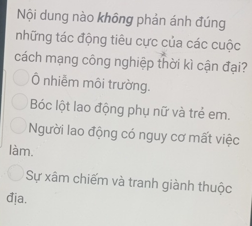 Nội dung nào không phản ánh đúng
những tác động tiêu cực của các cuộc
cách mạng công nghiệp thời kì cận đại?
Ô nhiễm môi trường.
Bóc lột lao động phụ nữ và trẻ em.
Người lao động có nguy cơ mất việc
làm.
Sự xâm chiếm và tranh giành thuộc
đja.