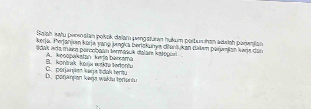 Salah satu persoalan pokok dalam pengaturan hukum perburuhan adalah perjanjian
kerja. Perjanjian kerja yang jangka berlakunya ditentukan dalam perjanjian kerja dan
tidak ada masa percobaan termasuk dalam kategori....
A. kesepakatan kerja bersama
B. kontrak kerja waktu tertentu
C. perjanjian kerja tidak tentu
D. perjanjian kerja waktu tertentu