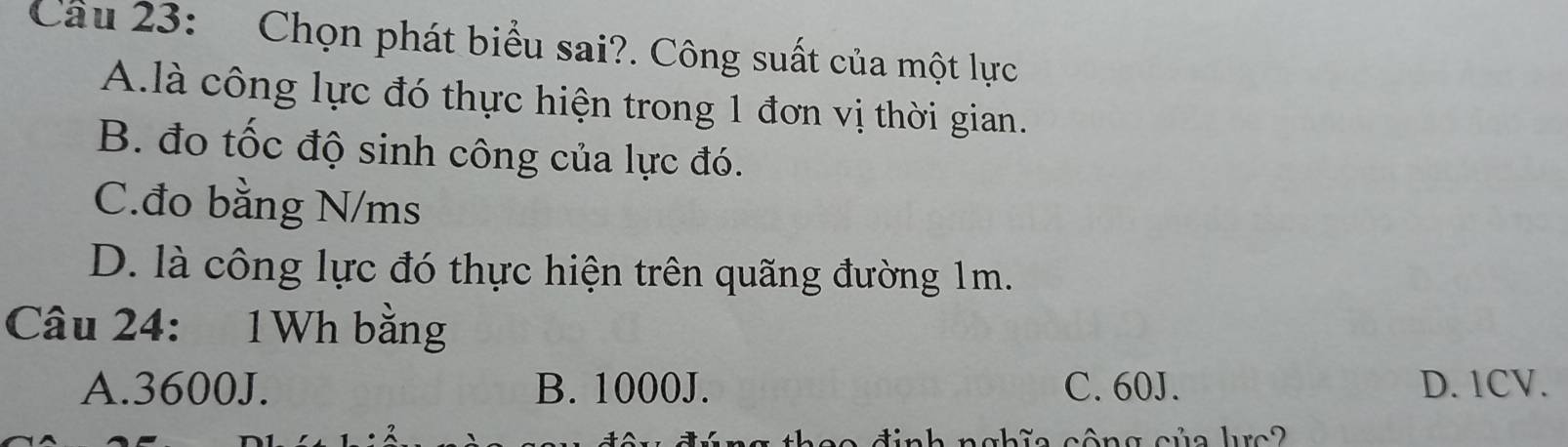 Chọn phát biểu sai?. Công suất của một lực
A.là công lực đó thực hiện trong 1 đơn vị thời gian.
B. đo tốc độ sinh công của lực đó.
C.đo bằng N/ms
D. là công lực đó thực hiện trên quãng đường 1m.
Câu 24: 1Wh bằng
A. 3600J. B. 1000J. C. 60J. D. 1CV.
a h i a công củ a he