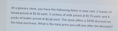 At a grocery store, you have the following items in your cart: 2 loaves of 
bread priced at $2.50 each, 3 cartons of milk priced at $1.75 each, and 4
packs of butter priced at $3,00 each. The store offers a 10% discount on 
the total purchase. What is the total price you will pay after the discount?