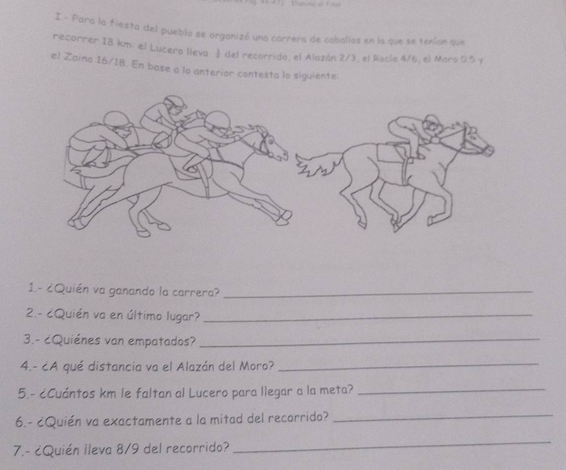 Para la fiesta del pueblo se organizó una carrera de caballas en la que se tenían que 
recorrer 18 km : el Lucero lieva š del recorrido, el Alazán 2/3, el Rocío 4/6, el Mors 0.5 y 
el Zaino 16/18. En base a lo anterior contesta lo siguiente 
1.- ¿Quién va ganando la carrera?_ 
2.- ¿Quién va en último lugar?_ 
3.- cQuiénes van empatados?_ 
4.- ¿A qué distancia va el Alazán del Moro?_ 
5.- ¿Cuántos km le faltan al Lucero para llegar a la meta?_ 
6.- ¿Quién va exactamente a la mitad del recorrido?_ 
7.- ¿Quién Ileva 8/9 del recorrido? 
_