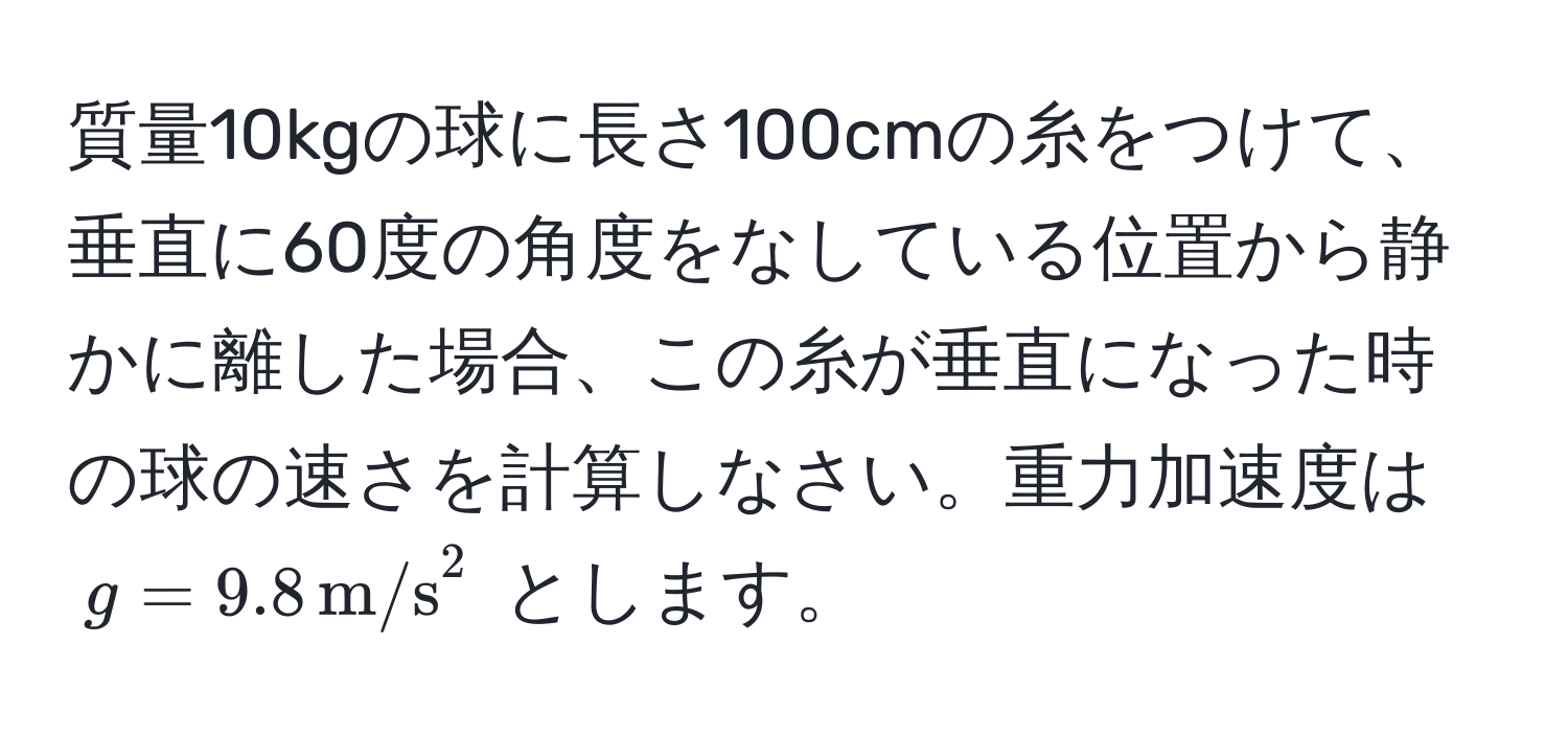 質量10kgの球に長さ100cmの糸をつけて、垂直に60度の角度をなしている位置から静かに離した場合、この糸が垂直になった時の球の速さを計算しなさい。重力加速度は ( g = 9.8 , m/s^2 ) とします。