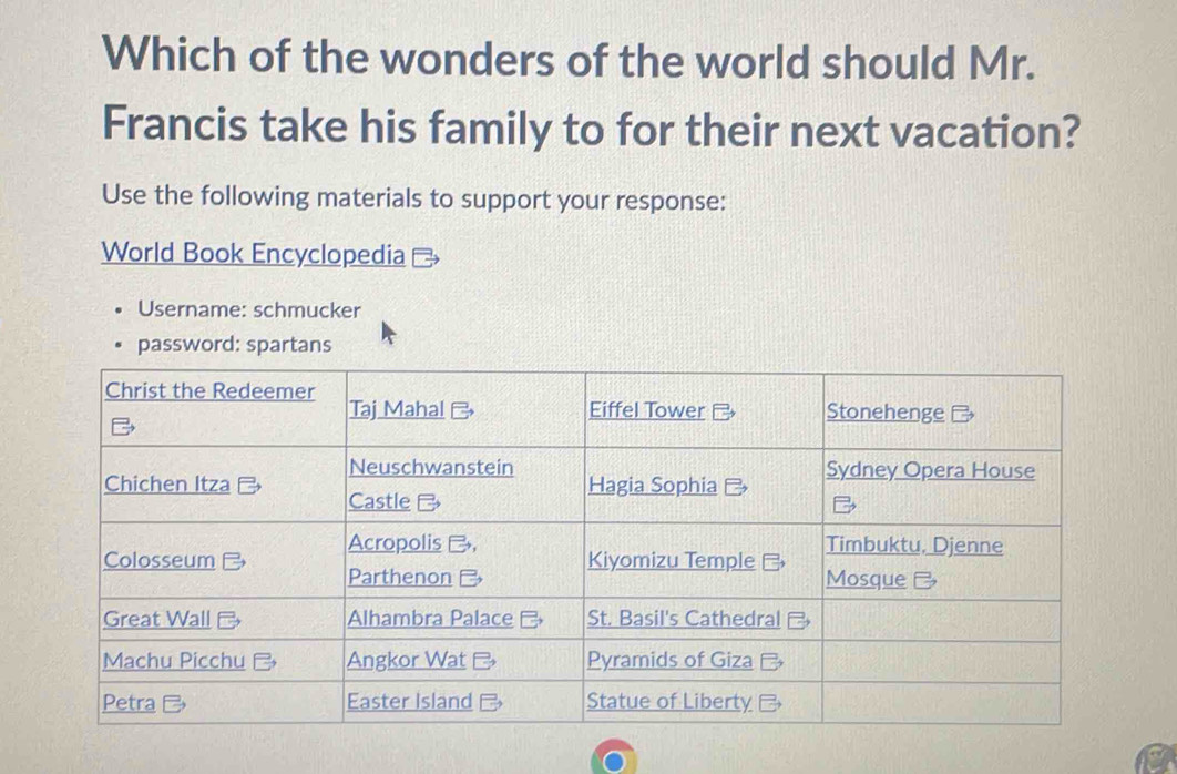 Which of the wonders of the world should Mr. 
Francis take his family to for their next vacation? 
Use the following materials to support your response: 
World Book Encyclopedia 
Username: schmucker 
password: spartans