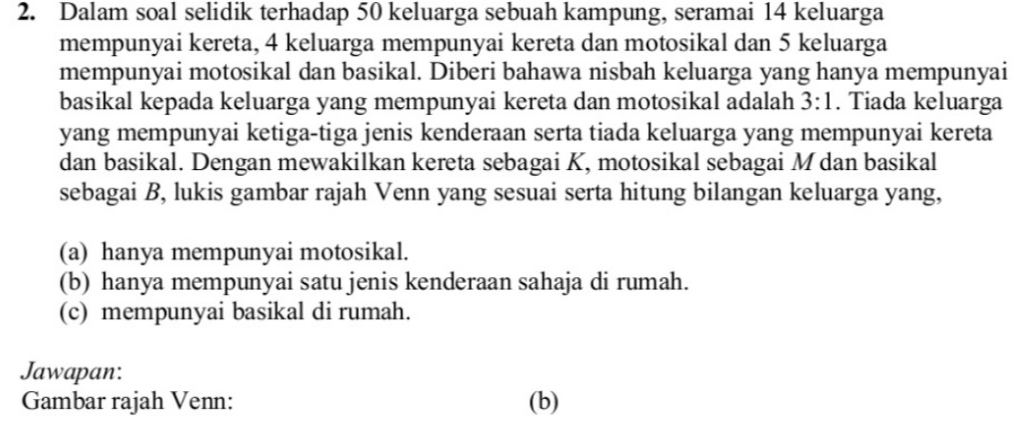 Dalam soal selidik terhadap 50 keluarga sebuah kampung, seramai 14 keluarga 
mempunyai kereta, 4 keluarga mempunyai kereta dan motosikal dan 5 keluarga 
mempunyai motosikal dan basikal. Diberi bahawa nisbah keluarga yang hanya mempunyai 
basikal kepada keluarga yang mempunyai kereta dan motosikal adalah 3:1. Tiada keluarga 
yang mempunyai ketiga-tiga jenis kenderaan serta tiada keluarga yang mempunyai kereta 
dan basikal. Dengan mewakilkan kereta sebagai K, motosikal sebagai M dan basikal 
sebagai B, lukis gambar rajah Venn yang sesuai serta hitung bilangan keluarga yang, 
(a) hanya mempunyai motosikal. 
(b) hanya mempunyai satu jenis kenderaan sahaja di rumah. 
(c) mempunyai basikal di rumah. 
Jawapan: 
Gambar rajah Venn: (b)