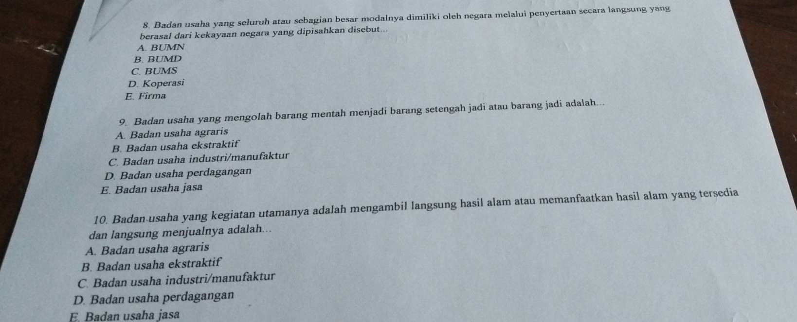 Badan usaha yang seluruh atau sebagian besar modalnya dimiliki oleh negara melalui penyertaan secara langsung yang
berasal dari kekayaan negara yang dipisahkan disebut...
A. BUMN
B. BUMD
C. BUMS
D. Koperasi
E. Firma
9 Badan usaha yang mengolah barang mentah menjadi barang setengah jadi atau barang jadi adalah...
A. Badan usaha agraris
B. Badan usaha ekstraktif
C. Badan usaha industri/manufaktur
D. Badan usaha perdagangan
E. Badan usaha jasa
10. Badan usaha yang kegiatan utamanya adalah mengambil langsung hasil alam atau memanfaatkan hasil alam yang tersedia
dan langsung menjualnya adalah...
A. Badan usaha agraris
B. Badan usaha ekstraktif
C. Badan usaha industri/manufaktur
D. Badan usaha perdagangan
E. Badan usaha jasa