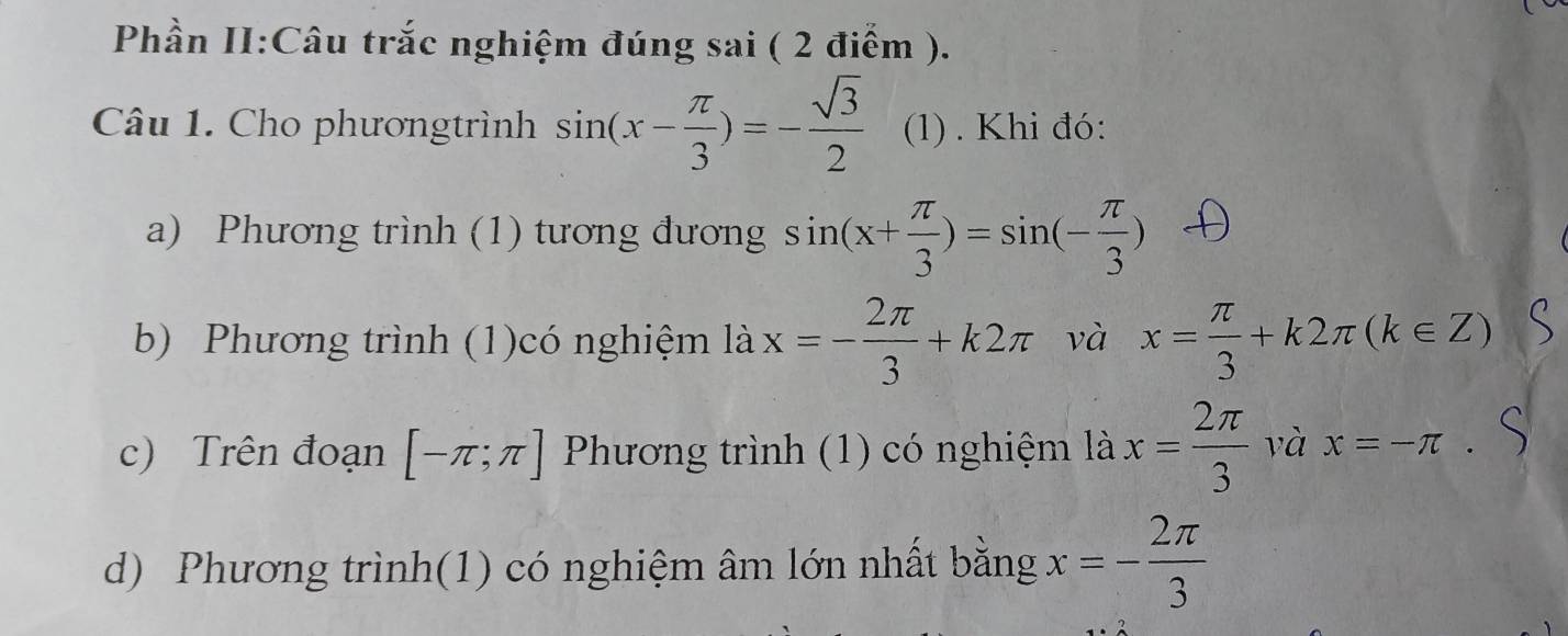 Phần II:Câu trắc nghiệm đúng sai ( 2 điểm ). 
Câu 1. Cho phươngtrình sin (x- π /3 )=- sqrt(3)/2  (1). Khi đó: 
a) Phương trình (1) tương đương sin (x+ π /3 )=sin (- π /3 )
b) Phương trình (1)có nghiệm là x=- 2π /3 +k2π và x= π /3 +k2π (k∈ Z)
c) Trên đoạn [-π ;π ] Phương trình (1) có nghiệm là x= 2π /3  và x=-π. 
d) Phương trình(1) có nghiệm âm lớn nhất bằng x=- 2π /3 