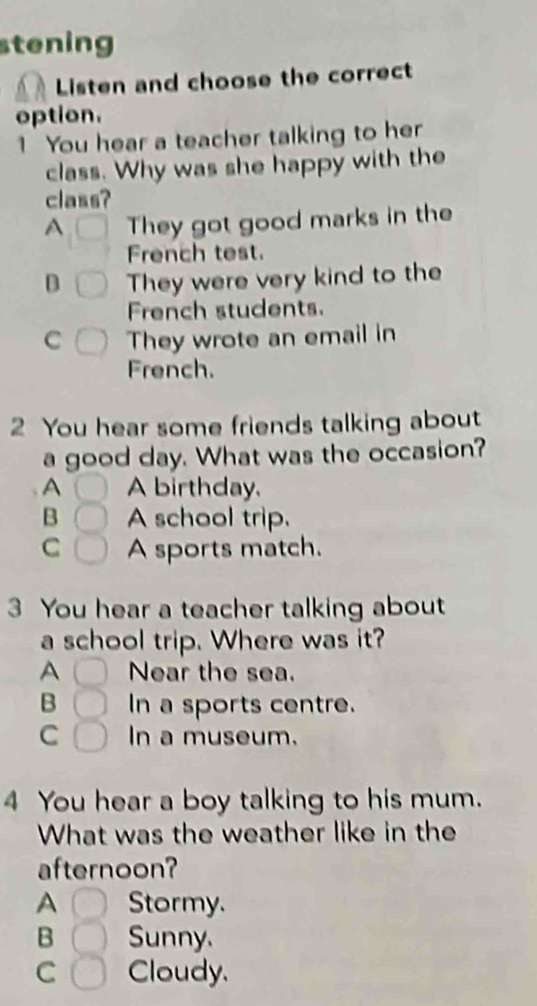 stening
Listen and choose the correct
option.
1 You hear a teacher talking to her
class. Why was she happy with the
class?
A They got good marks in the
French test.
B They were very kind to the
French students.
C They wrote an email in
French.
2 You hear some friends talking about
a good day. What was the occasion?
A A birthday.
B A school trip.
C A sports match.
3 You hear a teacher talking about
a school trip. Where was it?
A Near the sea.
B In a sports centre.
C In a museum.
4 You hear a boy talking to his mum.
What was the weather like in the
afternoon?
A Stormy.
B Sunny.
C Cloudy.