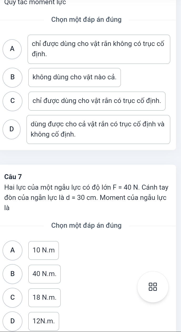 Quy tạc moment lực
Chọn một đáp án đúng
A chỉ được dùng cho vật rắn không có trục cố
định.
B không dùng cho vật nào cả.
C chỉ được dùng cho vật rắn có trục cố định.
D dùng được cho cả vật rắn có trục cố định và
không cố định.
Câu 7
Hai lực của một ngẫu lực có độ lớn F=40N. Cánh tay
đòn của ngẫn lực là d=30cm. Moment của ngẫu lực
là
Chọn một đáp án đúng
A 10 N.m
B 40 N.m.

C 18 N.m.
D 12N.m.